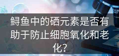 鲟鱼中的硒元素是否有助于防止细胞氧化和老化？
